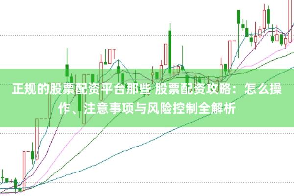正规的股票配资平台那些 股票配资攻略：怎么操作、注意事项与风险控制全解析
