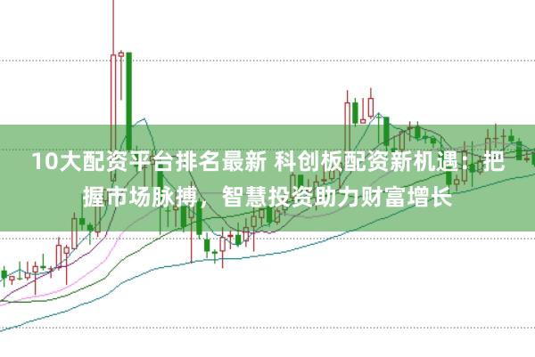 10大配资平台排名最新 科创板配资新机遇：把握市场脉搏，智慧投资助力财富增长