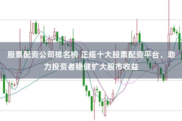 股票配资公司排名榜 正规十大股票配资平台，助力投资者稳健扩大股市收益