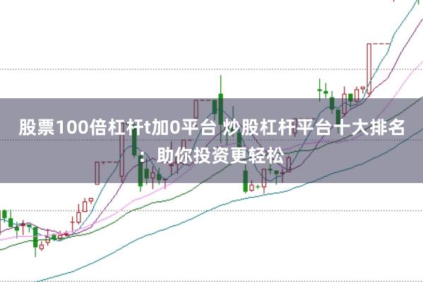 股票100倍杠杆t加0平台 炒股杠杆平台十大排名：助你投资更轻松