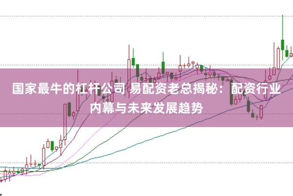 国家最牛的杠杆公司 易配资老总揭秘：配资行业内幕与未来发展趋势