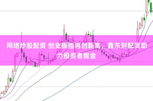 网络炒股配资 创业板指再创新高，鑫东财配资助力投资者掘金