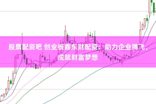 股票配资吧 创业板鑫东财配资：助力企业腾飞，成就财富梦想