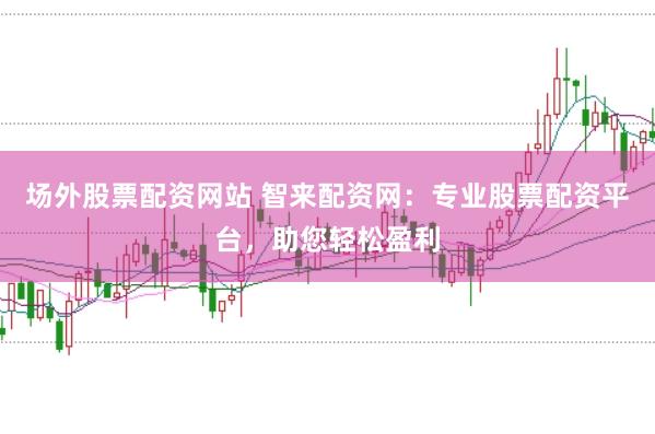 场外股票配资网站 智来配资网：专业股票配资平台，助您轻松盈利
