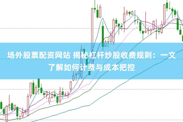 场外股票配资网站 揭秘杠杆炒股收费规则：一文了解如何计费与成本把控