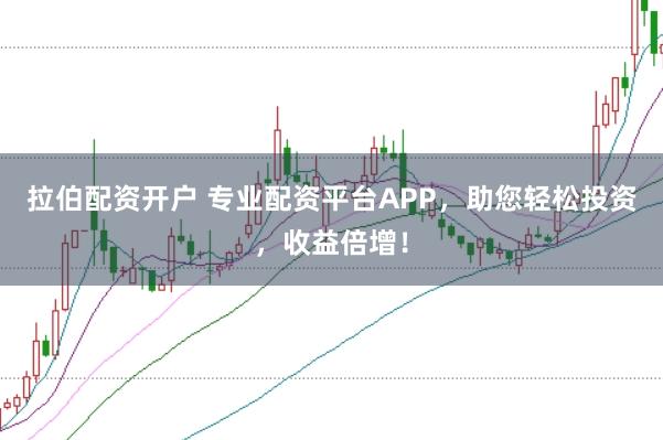 拉伯配资开户 专业配资平台APP，助您轻松投资，收益倍增！