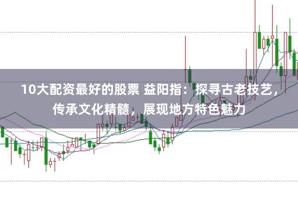 10大配资最好的股票 益阳指：探寻古老技艺，传承文化精髓，展现地方特色魅力