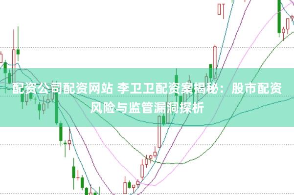 配资公司配资网站 李卫卫配资案揭秘：股市配资风险与监管漏洞探析