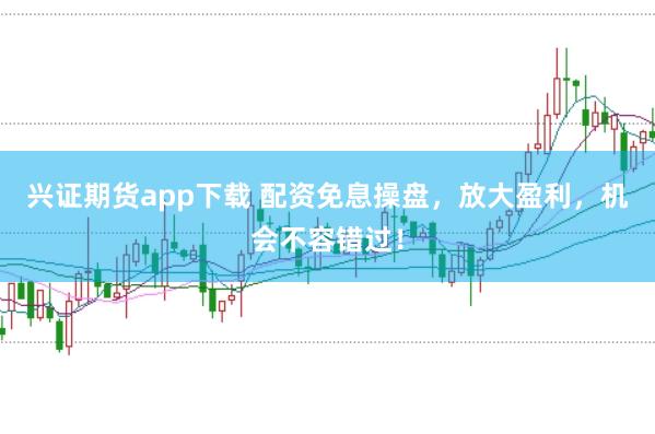 兴证期货app下载 配资免息操盘，放大盈利，机会不容错过！