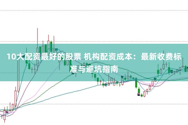10大配资最好的股票 机构配资成本：最新收费标准与避坑指南