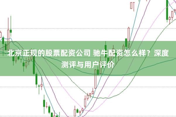 北京正规的股票配资公司 驰牛配资怎么样？深度测评与用户评价