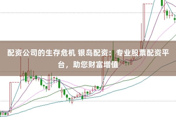 配资公司的生存危机 银岛配资：专业股票配资平台，助您财富增值