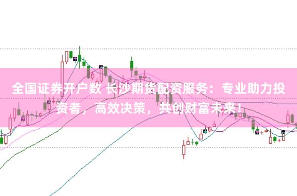 全国证券开户数 长沙期货配资服务：专业助力投资者，高效决策，共创财富未来！