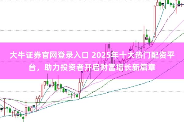 大牛证券官网登录入口 2025年十大热门配资平台，助力投资者开启财富增长新篇章