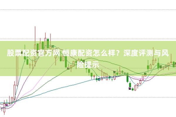 股票配资官方网 恒康配资怎么样？深度评测与风险提示