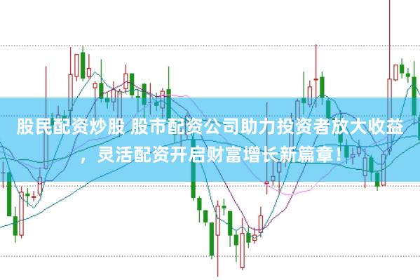 股民配资炒股 股市配资公司助力投资者放大收益，灵活配资开启财富增长新篇章！
