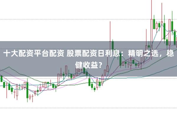十大配资平台配资 股票配资日利息：精明之选，稳健收益？