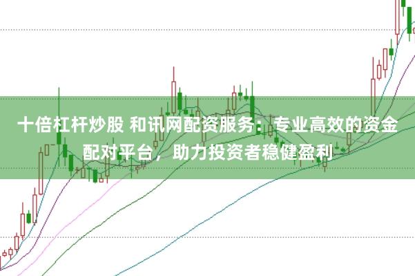 十倍杠杆炒股 和讯网配资服务：专业高效的资金配对平台，助力投资者稳健盈利