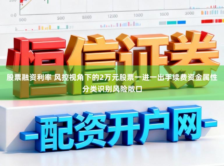 股票融资利率 风控视角下的2万元股票一进一出手续费资金属性分类识别风险敞口