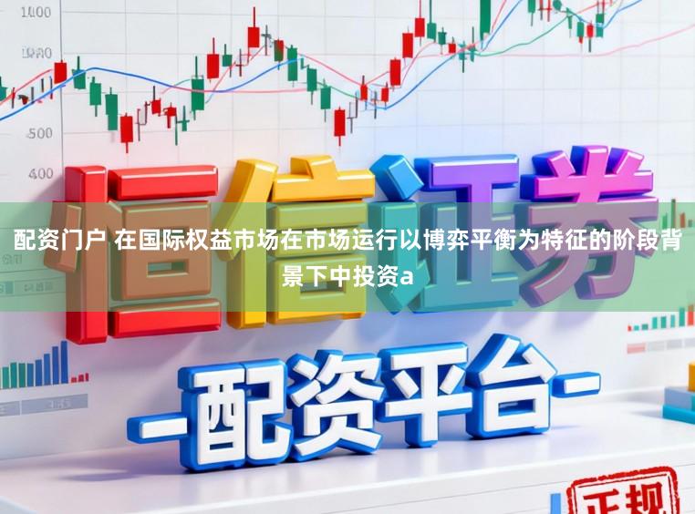 配资门户 在国际权益市场在市场运行以博弈平衡为特征的阶段背景下中投资a