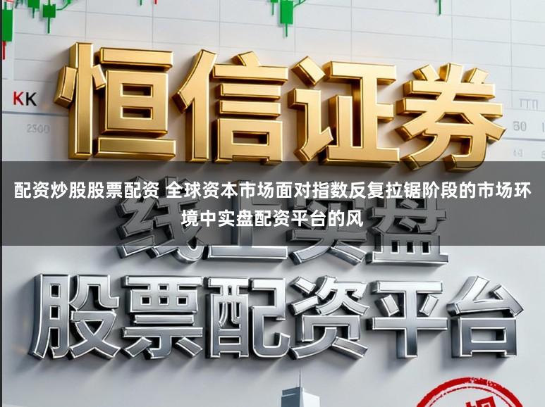 配资炒股股票配资 全球资本市场面对指数反复拉锯阶段的市场环境中实盘配资平台的风