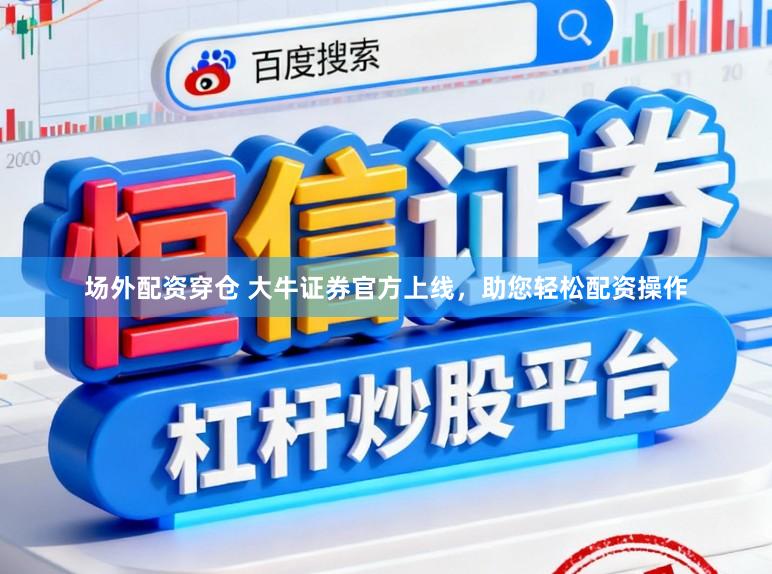场外配资穿仓 大牛证券官方上线，助您轻松配资操作